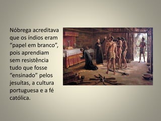 Nóbrega acreditava
que os índios eram
“papel em branco”,
pois aprendiam
sem resistência
tudo que fosse
“ensinado” pelos
jesuítas, a cultura
portuguesa e a fé
católica.
 