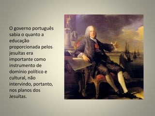O governo português
sabia o quanto a
educação
proporcionada pelos
jesuítas era
importante como
instrumento de
domínio político e
cultural, não
intervindo, portanto,
nos planos dos
Jesuítas.
 
