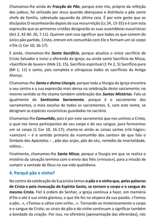 Chamamos-lhe ainda de Fracção do Pão, porque este rito, próprio da refeição
dos judeus, foi utilizado por Jesus quando abençoava e distribuía o pão como
chefe de família, sobretudo aquando da última ceia. É por este gesto que os
discípulos O reconhecerão depois da sua ressurreição (Lc 24, 13-35) e é com esta
expressão que os primeiros cristãos designarão as suas assembleias eucarísticas
(Act 2, 42.46: 20, 7.11). Querem com isso significar que todos os que comem do
único pão partido, Cristo, entram em comunhão com Ele e formam um só corpo
n'Ele (1 Cor 10, 16-17).
E ainda, chamamos-lhe Santo Sacrifício, porque atualiza o único sacrifício de
Cristo Salvador e inclui a oferenda da Igreja; ou ainda santo Sacrifício da Missa,
«Sacrifício de louvor» (Heb 13, 15), Sacrifício espiritual (1 Pe 2, 5) Sacrifício puro
(Ml 1, 11) e santo, pois completa e ultrapassa todos os sacrifícios da Antiga
Aliança.
Chamamos-lhe Santa e divina Liturgia, porque toda a liturgia da Igreja encontra
o seu centro e a sua expressão mais densa na celebração deste sacramento; no
mesmo sentido se lhe chama também celebração dos Santos Mistérios. Fala-se
igualmente do Santíssimo Sacramento, porque é o sacramento dos
sacramentos, o mais excelso de todos os sacramentos. E, com este nome, se
designam as espécies eucarísticas guardadas no sacrário.
Chamamos-lhe Comunhão, pois é por este sacramento que nos unimos a Cristo,
o qual nos torna participantes do seu corpo e do seu sangue, para formarmos
um só corpo (1 Cor 10, 16-17); chama-se ainda as coisas santas («tà hágia»;
«sancta») – é o sentido primário da «comunhão dos santos» de que fala o
Símbolo dos Apóstolos – , pão dos anjos, pão do céu, remédio da imortalidade,
viático...
Finalmente, chamamos-lhe Santa Missa, porque a liturgia em que se realiza o
mistério da salvação termina com o envio dos fiéis («missio»), para a missão de
cumprir a vontade de Deus na sua vida quotidiana.
4. Porquê pão e vinho?
No centro da celebração da Eucaristia temos o pão e o vinho que, pelas palavras
de Cristo e pela invocação do Espírito Santo, se tornam o corpo e o sangue do
mesmo Cristo. Fiel à ordem do Senhor, a Igreja continua a fazer, em memória
d'Ele e até à sua vinda gloriosa, o que Ele fez na véspera da sua paixão: «Tomou
o pão...», «Tomou o cálice com vinho...». Tornando-se misteriosamente o corpo
e o sangue de Cristo, os sinais do pão e do vinho continuam a significar também
a bondade da criação. Por isso, no ofertório [apresentação das oferendas], nós
 