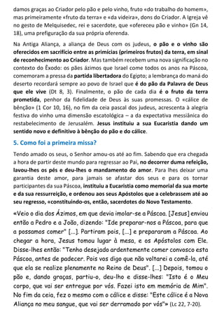 damos graças ao Criador pelo pão e pelo vinho, fruto «do trabalho do homem»,
mas primeiramente «fruto da terra» e «da videira», dons do Criador. A Igreja vê
no gesto de Melquisedec, rei e sacerdote, que «ofereceu pão e vinho» (Gn 14,
18), uma prefiguração da sua própria oferenda.
Na Antiga Aliança, a aliança de Deus com os judeus, o pão e o vinho são
oferecidos em sacrifício entre as primícias (primeiros frutos) da terra, em sinal
de reconhecimento ao Criador. Mas também recebem uma nova significação no
contexto do Êxodo: os pães ázimos que Israel come todos os anos na Páscoa,
comemoram a pressa da partida libertadora do Egipto; a lembrança do maná do
deserto recordará sempre ao povo de Israel que é do pão da Palavra de Deus
que ele vive (Dt 8, 3). Finalmente, o pão de cada dia é o fruto da terra
prometida, penhor da fidelidade de Deus às suas promessas. O «cálice de
bênção» (1 Cor 10, 16), no fim da ceia pascal dos judeus, acrescenta à alegria
festiva do vinho uma dimensão escatológica – a da expectativa messiânica do
restabelecimento de Jerusalém. Jesus instituiu a sua Eucaristia dando um
sentido novo e definitivo à bênção do pão e do cálice.
5. Como foi a primeira missa?
Tendo amado os seus, o Senhor amou-os até ao fim. Sabendo que era chegada
a hora de partir deste mundo para regressar ao Pai, no decorrer duma refeição,
lavou-lhes os pés e deu-lhes o mandamento do amor. Para lhes deixar uma
garantia deste amor, para jamais se afastar dos seus e para os tornar
participantes da sua Páscoa, instituiu a Eucaristia como memorial da sua morte
e da sua ressurreição, e ordenou aos seus Apóstolos que a celebrassem até ao
seu regresso, «constituindo-os, então, sacerdotes do Novo Testamento.
«Veio o dia dos Ázimos, em que devia imolar-se a Páscoa. [Jesus] enviou
então a Pedro e a João, dizendo: "Ide preparar-nos a Páscoa, para que
a possamos comer" [...]. Partiram pois, [...] e prepararam a Páscoa. Ao
chegar a hora, Jesus tomou lugar à mesa, e os Apóstolos com Ele.
Disse-lhes então: "Tenho desejado ardentemente comer convosco esta
Páscoa, antes de padecer. Pois vos digo que não voltarei a comê-la, até
que ela se realize plenamente no Reino de Deus". [...] Depois, tomou o
pão e, dando graças, partiu-o, deu-lho e disse-lhes: "Isto é o Meu
corpo, que vai ser entregue por vós. Fazei isto em memória de Mim".
No fim da ceia, fez o mesmo com o cálice e disse: "Este cálice é a Nova
Aliança no meu sangue, que vai ser derramado por vós"» (Lc 22, 7-20).
 