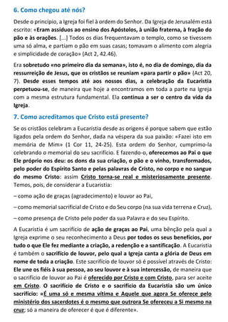 6. Como chegou até nós?
Desde o princípio, a Igreja foi fiel à ordem do Senhor. Da Igreja de Jerusalém está
escrito: «Eram assíduos ao ensino dos Apóstolos, à união fraterna, à fração do
pão e às orações. [...] Todos os dias frequentavam o templo, como se tivessem
uma só alma, e partiam o pão em suas casas; tomavam o alimento com alegria
e simplicidade de coração» (Act 2, 42.46).
Era sobretudo «no primeiro dia da semana», isto é, no dia de domingo, dia da
ressurreição de Jesus, que os cristãos se reuniam «para partir o pão» (Act 20,
7). Desde esses tempos até aos nossos dias, a celebração da Eucaristia
perpetuou-se, de maneira que hoje a encontramos em toda a parte na Igreja
com a mesma estrutura fundamental. Ela continua a ser o centro da vida da
Igreja.
7. Como acreditamos que Cristo está presente?
Se os cristãos celebram a Eucaristia desde as origens é porque sabem que estão
ligados pela ordem do Senhor, dada na véspera da sua paixão: «Fazei isto em
memória de Mim» (1 Cor 11, 24-25). Esta ordem do Senhor, cumprimo-la
celebrando o memorial do seu sacrifício. E fazendo-o, oferecemos ao Pai o que
Ele próprio nos deu: os dons da sua criação, o pão e o vinho, transformados,
pelo poder do Espírito Santo e pelas palavras de Cristo, no corpo e no sangue
do mesmo Cristo: assim Cristo torna-se real e misteriosamente presente.
Temos, pois, de considerar a Eucaristia:
– como ação de graças (agradecimento) e louvor ao Pai,
– como memorial sacrificial de Cristo e do Seu corpo (na sua vida terrena e Cruz),
– como presença de Cristo pelo poder da sua Palavra e do seu Espírito.
A Eucaristia é um sacrifício de ação de graças ao Pai, uma bênção pela qual a
Igreja exprime o seu reconhecimento a Deus por todos os seus benefícios, por
tudo o que Ele fez mediante a criação, a redenção e a santificação. A Eucaristia
é também o sacrifício de louvor, pelo qual a Igreja canta a glória de Deus em
nome de toda a criação. Este sacrifício de louvor só é possível através de Cristo:
Ele une os fiéis à sua pessoa, ao seu louvor e à sua intercessão, de maneira que
o sacrifício de louvor ao Pai é oferecido por Cristo e com Cristo, para ser aceite
em Cristo. O sacrifício de Cristo e o sacrifício da Eucaristia são um único
sacrifício: «É uma só e mesma vítima e Aquele que agora Se oferece pelo
ministério dos sacerdotes é o mesmo que outrora Se ofereceu a Si mesmo na
cruz; só a maneira de oferecer é que é diferente».
 