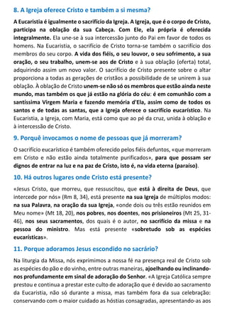 8. A Igreja oferece Cristo e também a si mesma?
A Eucaristia é igualmente o sacrifício da Igreja. A Igreja, que é o corpo de Cristo,
participa na oblação da sua Cabeça. Com Ele, ela própria é oferecida
integralmente. Ela une-se à sua intercessão junto do Pai em favor de todos os
homens. Na Eucaristia, o sacrifício de Cristo torna-se também o sacrifício dos
membros do seu corpo. A vida dos fiéis, o seu louvor, o seu sofrimento, a sua
oração, o seu trabalho, unem-se aos de Cristo e à sua oblação (oferta) total,
adquirindo assim um novo valor. O sacrifício de Cristo presente sobre o altar
proporciona a todas as gerações de cristãos a possibilidade de se unirem à sua
oblação. À oblação de Cristo unem-se não só os membros que estão ainda neste
mundo, mas também os que já estão na glória do céu: é em comunhão com a
santíssima Virgem Maria e fazendo memória d'Ela, assim como de todos os
santos e de todas as santas, que a Igreja oferece o sacrifício eucarístico. Na
Eucaristia, a Igreja, com Maria, está como que ao pé da cruz, unida à oblação e
à intercessão de Cristo.
9. Porquê invocamos o nome de pessoas que já morreram?
O sacrifício eucarístico é também oferecido pelos fiéis defuntos, «que morreram
em Cristo e não estão ainda totalmente purificados», para que possam ser
dignos de entrar na luz e na paz de Cristo, isto é, na vida eterna (paraíso).
10. Há outros lugares onde Cristo está presente?
«Jesus Cristo, que morreu, que ressuscitou, que está à direita de Deus, que
intercede por nós» (Rm 8, 34), está presente na sua Igreja de múltiplos modos:
na sua Palavra, na oração da sua Igreja, «onde dois ou três estão reunidos em
Meu nome» (Mt 18, 20), nos pobres, nos doentes, nos prisioneiros (Mt 25, 31-
46), nos seus sacramentos, dos quais é o autor, no sacrifício da missa e na
pessoa do ministro. Mas está presente «sobretudo sob as espécies
eucarísticas».
11. Porque adoramos Jesus escondido no sacrário?
Na liturgia da Missa, nós exprimimos a nossa fé na presença real de Cristo sob
as espécies do pão e do vinho, entre outras maneiras, ajoelhando ou inclinando-
nos profundamente em sinal de adoração do Senhor. «A Igreja Católica sempre
prestou e continua a prestar este culto de adoração que é devido ao sacramento
da Eucaristia, não só durante a missa, mas também fora da sua celebração:
conservando com o maior cuidado as hóstias consagradas, apresentando-as aos
 