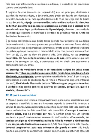fiéis para que solenemente as venerem e adorem, e levando-as em procissão»
como a do Corpo de Deus.
A sagrada Reserva (sacrário ou tabernáculo) era, ao princípio, destinada a
guardar, de maneira digna, a Eucaristia, para poder ser levada aos doentes e
ausentes, fora da missa. Pelo aprofundamento da fé na presença real de Cristo
na sua Eucaristia, a Igreja tomou consciência do sentido da adoração silenciosa
do Senhor, presente sob as espécies eucarísticas, por isso que o sacrário deve
ser colocado num lugar particularmente digno da igreja; deve ser construído de
tal modo que sublinhe e manifeste a verdade da presença real de Cristo no
Santíssimo Sacramento.
É de suma conveniência que Cristo tenha querido ficar presente na sua Igreja
deste modo único. Uma vez que estava para deixar os seus sob forma visível,
Cristo quis dar-nos a sua presença sacramental; e visto que ia sofrer na cruz para
nos salvar, quis que tivéssemos o memorial do amor com que nos amou «até ao
fim» (Jo 13, 1), até ao dom da própria vida. Com efeito, na sua presença
eucarística, Ele fica misteriosamente no meio de nós, como Aquele que nos
amou e Se entregou por nós, e permanece sob os sinais que exprimem e
comunicam este seu amor.
«A presença do verdadeiro corpo e do verdadeiro sangue de Cristo neste
sacramento, "não a apreendemos pelos sentidos [visão, tato, paladar, etc.], diz
São Tomás, mas só pela fé, que se apoia na autoridade de Deus". É por isso que,
comentando o texto de São Lucas 22, 19 "Isto é o Meu corpo que será entregue
por vós", São Cirilo de Alexandria declara: "Não vás agora perguntar-te se isso
é verdade; mas acolhe com fé as palavras do Senhor, porque Ele, que é a
verdade, não mente"».
12. O que é a comunhão?
A Missa é, ao mesmo tempo e inseparavelmente, o memorial sacrificial em que
se perpetua o sacrifício da cruz e o banquete sagrado da comunhão do corpo e
sangue do Senhor. Mas a celebração do sacrifício eucarístico está toda orientada
para a união íntima dos fiéis com Cristo pela comunhão. Comungar é receber o
próprio Cristo, que Se ofereceu por nós. O Senhor dirige-nos um convite
insistente a que O recebamos no sacramento da Eucaristia: «Em verdade, em
verdade vos digo: se não comerdes a carne do Filho do Homem e não beberdes
o seu sangue, não tereis a vida em vós» (Jo 6, 53). Para responder a este convite,
devemos preparar-nos para este momento tão grande e santo. São Paulo
exorta a um exame de consciência: «Quem comer o pão ou beber do cálice do
 