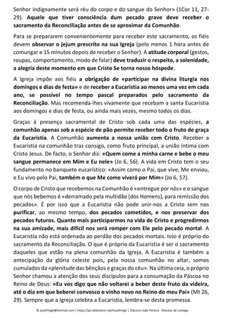 Senhor indignamente será réu do corpo e do sangue do Senhor» (1Cor 11, 27-
29). Aquele que tiver consciência dum pecado grave deve receber o
sacramento da Reconciliação antes de se aproximar da Comunhão.
Para se prepararem convenientemente para receber este sacramento, os fiéis
devem observar o jejum prescrito na sua Igreja (pelo menos 1 hora antes de
comungar e 15 minutos depois de receber o Senhor). A atitude corporal (gestos,
roupas, comportamento, modo de falar) deve traduzir o respeito, a solenidade,
a alegria deste momento em que Cristo Se torna nosso hóspede.
A Igreja impõe aos fiéis a obrigação de «participar na divina liturgia nos
domingos e dias de festa» e de receber a Eucaristia ao menos uma vez em cada
ano, se possível no tempo pascal preparados pelo sacramento da
Reconciliação. Mas recomenda-lhes vivamente que recebam a santa Eucaristia
aos domingos e dias de festa, ou ainda mais vezes, mesmo todos os dias.
Graças à presença sacramental de Cristo sob cada uma das espécies, a
comunhão apenas sob a espécie de pão permite receber todo o fruto de graça
da Eucaristia. A Comunhão aumenta a nossa união com Cristo. Receber a
Eucaristia na comunhão traz consigo, como fruto principal, a união íntima com
Cristo Jesus. De facto, o Senhor diz: «Quem come a minha carne e bebe o meu
sangue permanece em Mim e Eu nele» (Jo 6, 56). A vida em Cristo tem o seu
fundamento no banquete eucarístico: «Assim como o Pai, que vive, Me enviou,
e Eu vivo pelo Pai, também o que Me come viverá por Mim» (Jo 6, 57).
O corpo de Cristo que recebemos na Comunhão é «entregue por nós» e o sangue
que nós bebemos é «derramado pela multidão [dos Homens], para remissão dos
pecados». É por isso que a Eucaristia não pode unir-nos a Cristo sem nos
purificar, ao mesmo tempo, dos pecados cometidos, e nos preservar dos
pecados futuros. Quanto mais participarmos na vida de Cristo e progredirmos
na sua amizade, mais difícil nos será romper com Ele pelo pecado mortal. A
Eucaristia não está ordenada ao perdão dos pecados mortais. Isso é próprio do
sacramento da Reconciliação. O que é próprio da Eucaristia é ser o sacramento
daqueles que estão na plena comunhão da Igreja. A Eucaristia é também a
antecipação da glória celeste pois, pela nossa comunhão no altar, somos
cumulados da «plenitude das bênçãos e graças do céu». Na última ceia, o próprio
Senhor chamou a atenção dos seus discípulos para a consumação da Páscoa no
Reino de Deus: «Eu vos digo que não voltarei a beber deste fruto da videira,
até o dia em que beberei convosco o vinho novo no Reino do meu Pai» (Mt 26,
29). Sempre que a Igreja celebra a Eucaristia, lembra-se desta promessa.
© joaofreigil@hotmail.com | https://pt.slideshare.net/Joaofreigil | Diácono João Pereira - Diocese de Lamego
 