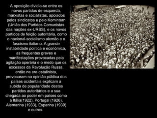 A oposição dividia-se entre os novos partidos de esquerda, marxistas e socialistas, apoiados pelos sindicatos e pelo Komintern (União dos Partidos Comunistas das nações ex-URSS), e os novos partidos de feição autoritária, como o nacional-socialismo alemão e o fascismo italiano. A grande instabilidade política e económica, as frequentes greves e manifestações provocadas pela agitação operária e o medo que os excessos da Revolução Russa, então na era estalinista, provocaram na opinião pública dos países ocidentais explicam a subida de popularidade destes partidos autoritários e a sua chegada ao poder em países como a Itália(1922), Portugal (1926), Alemanha (1933), Espanha (1939) e outros.  