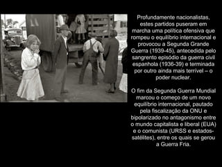 Profundamente nacionalistas, estes partidos puseram em marcha uma política ofensiva que rompeu o equilíbrio internacional e provocou a Segunda Grande Guerra (1939-45), antecedida pelo sangrento episódio da guerra civil espanhola (1936-39) e terminada por outro ainda mais terrível – o poder nuclear. O fim da Segunda Guerra Mundial marcou o começo de um novo equilíbrio internacional, pautado pela fiscalização da ONU e bipolarizado no antagonismo entre o mundo capitalista e liberal (EUA) e o comunista (URSS e estados-satélites), entre os quais se gerou a Guerra Fria. 