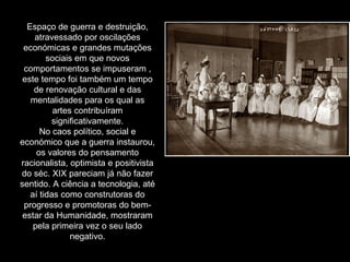 Espaço de guerra e destruição, atravessado por oscilações económicas e grandes mutações sociais em que novos comportamentos se impuseram , este tempo foi também um tempo de renovação cultural e das mentalidades para os qual as artes contribuíram significativamente. No caos político, social e económico que a guerra instaurou, os valores do pensamento racionalista, optimista e positivista do séc. XIX pareciam já não fazer sentido. A ciência a tecnologia, até aí tidas como construtoras do progresso e promotoras do bem-estar da Humanidade, mostraram pela primeira vez o seu lado negativo. 