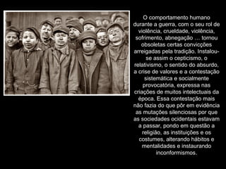 O comportamento humano durante a guerra, com o seu rol de violência, crueldade, violência, sofrimento, abnegação … tornou obsoletas certas convicções arreigadas pela tradição. Instalou-se assim o cepticismo, o relativismo, o sentido do absurdo, a crise de valores e a contestação sistemática e socialmente provocatória, expressa nas criações de muitos intelectuais da época. Essa contestação mais não fazia do que pôr em evidência as mutações silenciosas por que as sociedades ocidentais estavam a passar, pondo em questão a religião, as instituições e os costumes, alterando hábitos e mentalidades e instaurando inconformismos. 