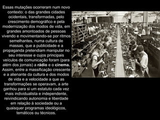 Essas mutações ocorreram num novo contexto: o das grandes cidades ocidentais, transformadas, pelo crescimento demográfico e pela modernização dos modos de vida, em grandes amontoados de pessoas vivendo e movimentando-se por ritmos semelhantes, numa cultura de massas, que a publicidade e a propaganda pretendiam manipular no seu interesse e cujos principais veículos de comunicação foram (para além dos jornais) a  rádio  e o  cinema. Assim, entre a massificação crescente e a alienante da cultura e dos modos de vida e a velocidade a que as transformações se operavam, a arte ganhou para si um estatuto cada vez mais individualista e independente, reivindicando autonomia e liberdade em relação à sociedade ou a quaisquer programas ideológicos, temáticos ou técnicos. 