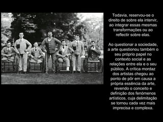 Todavia, reservou-se o direito de sobre ela intervir, ao integrar essas mesmas transformações ou ao reflectir sobre elas. Ao questionar a sociedade, a arte questionou também o seu próprio papel no contexto social e as relações entre ela e o seu público. A crítica mordaz dos artistas chegou ao ponto de pôr em causa a própria essência da arte, revendo o conceito e definição dos fenómenos artísticos, cuja delimitação se tornou cada vez mais imprecisa e complexa. 
