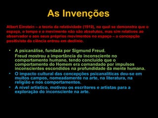 As Invenções Albert Einstein – a teoria da relatividade (1910), na qual se demonstra que o espaço, o tempo e o movimento não são absolutos, mas sim relativos ao observador e aos seus próprios movimentos no espaço – a concepção positivista da ciência entrou em declínio. A psicanálise, fundada por Sigmund Freud. Freud mostrou a importância do inconsciente no comportamento humano, tendo concluído que o comportamento do Homem era comandado por impulsos inconscientes escondidos na profundidade da mente humana. O impacto cultural das concepções psicanalíticas deu-se em muitos campos, nomeadamente na arte, na literatura, na religião e nos comportamentos. A nível artístico, motivou os escritores e artistas para a exploração do inconsciente na arte. 