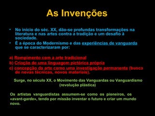 As Invenções No início do séc. XX, dão-se profundas transformações na literatura e nas artes contra a tradição e um desafio à sociedade.  É a época do Modernismo e das  experiências de vanguarda  que se caracterizaram por: a)  Rompimento com a arte tradicional b)  Criação de uma linguagem pictórica própria c)  concepção da arte como uma investigação permanente  (busca de novas técnicas, novos materiais). Surge, no século XX, o Movimento das Vanguardas ou Vanguardismo (revolução plástica)  Os  artistas  vanguardistas  assumem-se  como  os  pioneiros,  os «avant-garde», tendo por missão inventar o futuro e criar um mundo novo.  