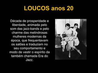 Década de prosperidade e liberdade, animada pelo som das jazz-bands e pelo charme das melindrosas mulheres modernas da época, que frequentavam os salões e traduziam no seu comportamento e modo de vestir o espírito da também chamada Era do Jazz. LOUCOS anos 20 