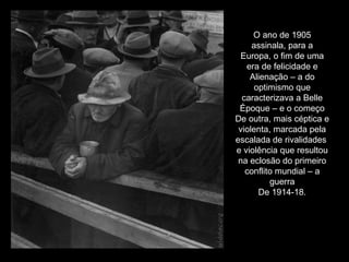 O ano de 1905 assinala, para a Europa, o fim de uma era de felicidade e Alienação – a do optimismo que caracterizava a Belle Époque – e o começo De outra, mais céptica e violenta, marcada pela escalada de rivalidades  e violência que resultou na eclosão do primeiro conflito mundial – a guerra De 1914-18. 