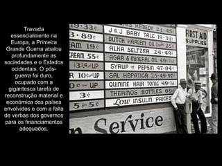 Travada essencialmente na Europa, a Primeira Grande Guerra abalou profundamente as sociedades e o Estados ocidentais. O pós-guerra foi duro, ocupado com a gigantesca tarefa de reconstrução material e económica dos países envolvidos e com a falta de verbas dos governos para os financiamentos adequados. 