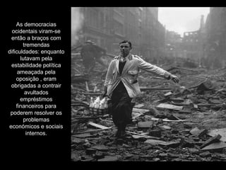 As democracias ocidentais viram-se então a braços com tremendas dificuldades: enquanto lutavam pela estabilidade política ameaçada pela oposição , eram obrigadas a contrair avultados empréstimos financeiros para poderem resolver os problemas económicos e sociais internos. 