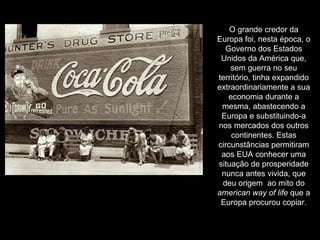 O grande credor da Europa foi, nesta época, o Governo dos Estados Unidos da América que, sem guerra no seu território, tinha expandido extraordinariamente a sua economia durante a mesma, abastecendo a Europa e substituindo-a nos mercados dos outros continentes. Estas circunstâncias permitiram aos EUA conhecer uma situação de prosperidade nunca antes vivida, que deu origem  ao mito do  american way of life  que a Europa procurou copiar. 