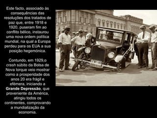 Este facto, associado às consequências das resoluções dos tratados de paz que, entre 1918 e 1920, puseram fim ao conflito bélico, instaurou uma nova ordem política mundial, na qual a Europa perdeu para os EUA a sua posição hegemónica. Contundo, em 1929,o  crash  súbito da Bolsa de Nova Iorque veio mostrar como a prosperidade dos anos 20 era frágil e efémera, iniciando a  Grande Depressão , que proveniente da América, atingiu todos os continentes, comprovando a mundialização da economia. 