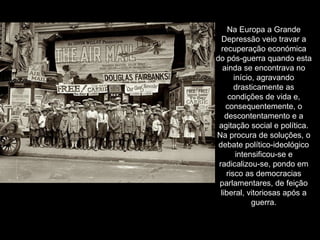 Na Europa a Grande Depressão veio travar a recuperação económica do pós-guerra quando esta ainda se encontrava no início, agravando drasticamente as condições de vida e, consequentemente, o descontentamento e a agitação social e política. Na procura de soluções, o debate político-ideológico intensificou-se e radicalizou-se, pondo em risco as democracias parlamentares, de feição liberal, vitoriosas após a guerra. 