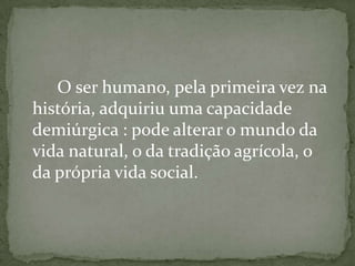 O ser humano, pela primeira vez na
história, adquiriu uma capacidade
demiúrgica : pode alterar o mundo da
vida natural, o da tradição agrícola, o
da própria vida social.
 