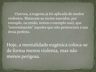 Outrora, a eugenia já foi aplicada de modos
violentos. Matavam-se recém nascidos, por
exemplo, ou então, temos o exemplo nazi, que
“exterminavam” aqueles que não pertenciam à sua
étnia perfeita.
Hoje, a mentalidade eugénica coloca-se
de forma menos violenta, mas não
menos perigosa.
 