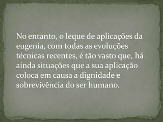 No entanto, o leque de aplicações da
eugenia, com todas as evoluções
técnicas recentes, é tão vasto que, há
ainda situações que a sua aplicação
coloca em causa a dignidade e
sobrevivência do ser humano.
 