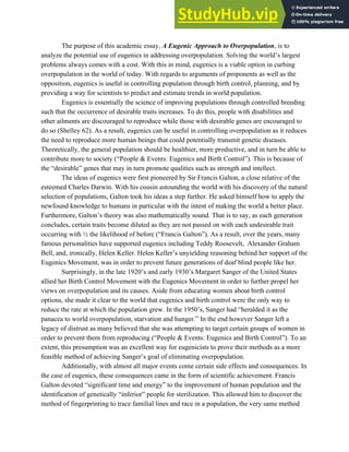The purpose of this academic essay, ​A Eugenic Approach to Overpopulation​, is to
analyze the potential use of eugenics in addressing overpopulation. Solving the world’s largest
problems always comes with a cost. With this in mind, eugenics is a viable option in curbing
overpopulation in the world of today. With regards to arguments of proponents as well as the
opposition, eugenics is useful in controlling population through birth control, planning, and by
providing a way for scientists to predict and estimate trends in world population.
Eugenics is essentially the science of improving populations through controlled breeding
such that the occurrence of desirable traits increases. To do this, people with disabilities and
other ailments are discouraged to reproduce while those with desirable genes are encouraged to
do so (Shelley 62). As a result, eugenics can be useful in controlling overpopulation as it reduces
the need to reproduce more human beings that could potentially transmit genetic diseases.
Theoretically, the general population should be healthier, more productive, and in turn be able to
contribute more to society (“People & Events: Eugenics and Birth Control”). This is because of
the “desirable” genes that may in turn promote qualities such as strength and intellect.
The ideas of eugenics were first pioneered by Sir Francis Galton, a close relative of the
esteemed Charles Darwin. With his cousin astounding the world with his discovery of the natural
selection of populations, Galton took his ideas a step further. He asked himself how to apply the
newfound knowledge to humans in particular with the intent of making the world a better place.
Furthermore, Galton’s theory was also mathematically sound. That is to say, as each generation
concludes, certain traits become diluted as they are not passed on with each undesirable trait
occurring with ½ the likelihood of before (“Francis Galton”). As a result, over the years, many
famous personalities have supported eugenics including Teddy Roosevelt, Alexander Graham
Bell, and, ironically, Helen Keller. Helen Keller’s unyielding reasoning behind her support of the
Eugenics Movement, was in order to prevent future generations of deaf blind people like her.
Surprisingly, in the late 1920’s and early 1930’s Margaret Sanger of the United States
allied her Birth Control Movement with the Eugenics Movement in order to further propel her
views on overpopulation and its causes. Aside from educating women about birth control
options, she made it clear to the world that eugenics and birth control were the only way to
reduce the rate at which the population grew. In the 1950’s, Sanger had “heralded it as the
panacea to world overpopulation, starvation and hunger.” In the end however Sanger left a
legacy of distrust as many believed that she was attempting to target certain groups of women in
order to prevent them from reproducing (“People & Events: Eugenics and Birth Control”). To an
extent, this presumption was an excellent way for eugenicists to prove their methods as a more
feasible method of achieving Sanger’s goal of eliminating overpopulation.
Additionally, with almost all major events come certain side effects and consequences. In
the case of eugenics, these consequences came in the form of scientific achievement. Francis
Galton devoted “significant time and energy” to the improvement of human population and the
identification of genetically “inferior” people for sterilization. This allowed him to discover the
method of fingerprinting to trace familial lines and race in a population, the very same method
 