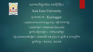 សាកលវ ិទ្យាល័យ អាស៉ុ៊ីអឺរ៉ុប
Asia Euro University
ប្បធានបទ្យ ៖ Keylogger
បងប្រៀនងោយងោកសាស្រ្សាា ចារយ ៖ រត្ន័​សាងេជ្យ
បងប្រៀនផ្ននក ៖ Internet Security
ថ្នន ក់បរ ិញ្ញា ប័ប្ត្ ៖ េត្័មានវ ិទ្យា
ងរៀបចំងោយនិសសិត្ ៖ ជ្ំនាន់ទ្យ៊ី ១៥ ប្ក ុម ១ ឆ្ន ំទ្យ៊ី ៤ ងេលប្េឹក
ឆ្ន ំសិកា ៖ ២០១៤ . ២០១៥
 