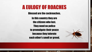 A EULOGY OF ROACHES
Blessed are the cockroaches.
In this country they are
the citizens who last.
They need no police
to promulgate their peace
because they tolerate
each other's smell or greed.
 