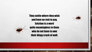 They settle where they wish
and have no rent to pay.
Eviction is a word
quite meaningless to them
who do not have to own
their dingy crack of wall.
 