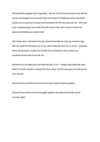 Gill has left the biggest hole imaginable. We can fill it full of memories of her with all
her joy and laughter but we could never ever dream of replacing such a wonderful
woman we can just try to honour and remember her the very best we can. She was
such a special person to be with and with whom I felt, and I know she did to so
utterly comfortable and content with.

Gill I never ever understood why you chose to be with me, why you chose to stay
with me, what first attracted you to me, what made you love me so much. I probably
never will because I couldn’t for the life of me understand why someone so
wonderful would want to be with me.

Gill thank you for being you and while the last 10 or 11 weeks have been the most
awful of my life I wouldn’t change the hours, days, months and years we had as one
for a second.

We lived and loved life to the full and for that I shall be forever grateful.

Gill you lit up my life and one day again together as stardust we’ll light up the
universe again.

 
