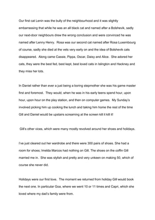 Our first cat Lenin was the bully of the neighbourhood and it was slightly
embarrassing that while he was an all black cat and named after a Bolshevik, sadly
our next-door neighbours drew the wrong conclusion and were convinced he was
named after Lenny Henry. Rosa was our second cat named after Rosa Luxembourg
of course, sadly she died at the vets very early on and the idea of Bolshevik cats
disappeared. Along came Cassie, Pippa, Oscar, Daisy and Alice. She adored her
cats, they were the best fed, best kept, best loved cats in Islington and Hackney and
they miss her lots.

In Daniel rather than ever a just being a boring stepmother she was his game master
first and foremost. They would, when he was in his early teens spend hour, upon
hour, upon hour on the play station, and then on computer games. My Sunday’s
involved picking him up cooking the lunch and taking him home the rest of the time
Gill and Daniel would be upstairs screaming at the screen kill it kill it!

Gill’s other vices, which were many mostly revolved around her shoes and holidays.

I’ve just cleared out her wardrobe and there were 300 pairs of shoes. She had a
room for shoes; Imelda Marcos had nothing on Gill. The shoes on the coffin Gill
married me in. She was stylish and pretty and very unkeen on making 50, which of
course she never did.

Holidays were our first love. The moment we returned from holiday Gill would book
the next one. In particular Goa, where we went 10 or 11 times and Capri, which she
loved where my dad’s family were from.

 