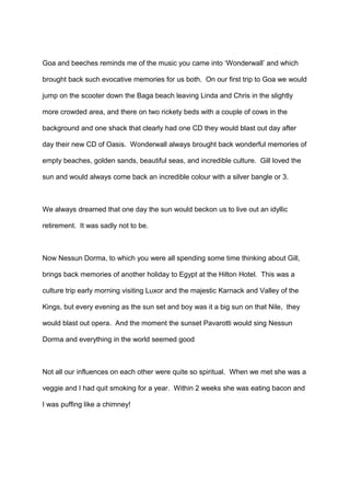 Goa and beeches reminds me of the music you came into ‘Wonderwall’ and which
brought back such evocative memories for us both. On our first trip to Goa we would
jump on the scooter down the Baga beach leaving Linda and Chris in the slightly
more crowded area, and there on two rickety beds with a couple of cows in the
background and one shack that clearly had one CD they would blast out day after
day their new CD of Oasis. Wonderwall always brought back wonderful memories of
empty beaches, golden sands, beautiful seas, and incredible culture. Gill loved the
sun and would always come back an incredible colour with a silver bangle or 3.

We always dreamed that one day the sun would beckon us to live out an idyllic
retirement. It was sadly not to be.

Now Nessun Dorma, to which you were all spending some time thinking about Gill,
brings back memories of another holiday to Egypt at the Hilton Hotel. This was a
culture trip early morning visiting Luxor and the majestic Karnack and Valley of the
Kings, but every evening as the sun set and boy was it a big sun on that Nile, they
would blast out opera. And the moment the sunset Pavarotti would sing Nessun
Dorma and everything in the world seemed good

Not all our influences on each other were quite so spiritual. When we met she was a
veggie and I had quit smoking for a year. Within 2 weeks she was eating bacon and
I was puffing like a chimney!

 