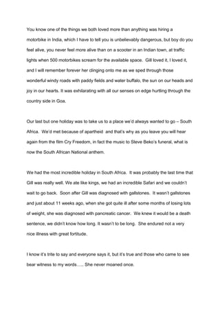 You know one of the things we both loved more than anything was hiring a
motorbike in India, which I have to tell you is unbelievably dangerous, but boy do you
feel alive, you never feel more alive than on a scooter in an Indian town, at traffic
lights when 500 motorbikes scream for the available space. Gill loved it, I loved it,
and I will remember forever her clinging onto me as we sped through those
wonderful windy roads with paddy fields and water buffalo, the sun on our heads and
joy in our hearts. It was exhilarating with all our senses on edge hurtling through the
country side in Goa.

Our last but one holiday was to take us to a place we’d always wanted to go – South
Africa. We’d met because of apartheid and that’s why as you leave you will hear
again from the film Cry Freedom, in fact the music to Steve Beko’s funeral, what is
now the South African National anthem.

We had the most incredible holiday in South Africa. It was probably the last time that
Gill was really well. We ate like kings, we had an incredible Safari and we couldn’t
wait to go back. Soon after Gill was diagnosed with gallstones. It wasn’t gallstones
and just about 11 weeks ago, when she got quite ill after some months of losing lots
of weight, she was diagnosed with pancreatic cancer. We knew it would be a death
sentence, we didn’t know how long. It wasn’t to be long. She endured not a very
nice illness with great fortitude.

I know it’s trite to say and everyone says it, but it’s true and those who came to see
bear witness to my words….. She never moaned once.

 