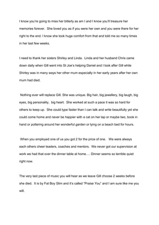 I know you’re going to miss her bitterly as am I and I know you’ll treasure her
memories forever. She loved you as if you were her own and you were there for her
right to the end. I know she took huge comfort from that and told me so many times
in her last few weeks.

I need to thank her sisters Shirley and Linda. Linda and her husband Chris came
down daily when Gill went into St Joe’s helping Daniel and I look after Gill while
Shirley was in many ways her other mum especially in her early years after her own
mum had died.

Nothing ever will replace Gill. She was unique. Big hair, big jewellery, big laugh, big
eyes, big personality, big heart. She worked at such a pace it was so hard for
others to keep up. She could type faster than I can talk and write beautifully yet she
could come home and never be happier with a cat on her lap or maybe two, book in
hand or pottering around her wonderful garden or lying on a beach bed for hours.

When you employed one of us you got 2 for the price of one. We were always
each others cheer leaders, coaches and mentors. We never got our supervision at
work we had that over the dinner table at home…. Dinner seems so terrible quiet
right now.

The very last piece of music you will hear as we leave Gill choose 2 weeks before
she died. It is by Fat Boy Slim and it’s called “Praise You” and I am sure like me you
will.

 