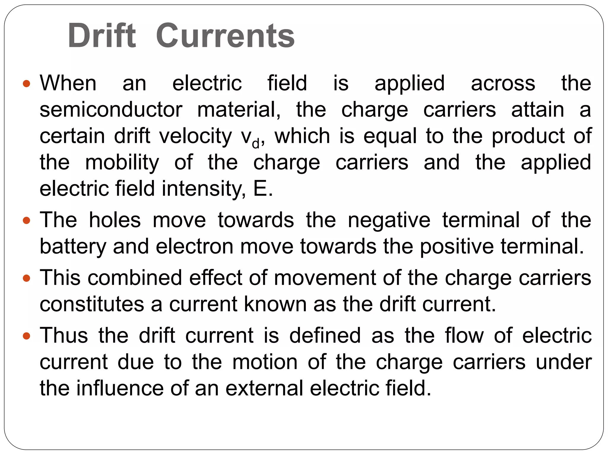 Drift Currents
 When an electric field is applied across the
semiconductor material, the charge carriers attain a
certain drift velocity vd, which is equal to the product of
the mobility of the charge carriers and the applied
electric field intensity, E.
 The holes move towards the negative terminal of the
battery and electron move towards the positive terminal.
 This combined effect of movement of the charge carriers
constitutes a current known as the drift current.
 Thus the drift current is defined as the flow of electric
current due to the motion of the charge carriers under
the influence of an external electric field.
 