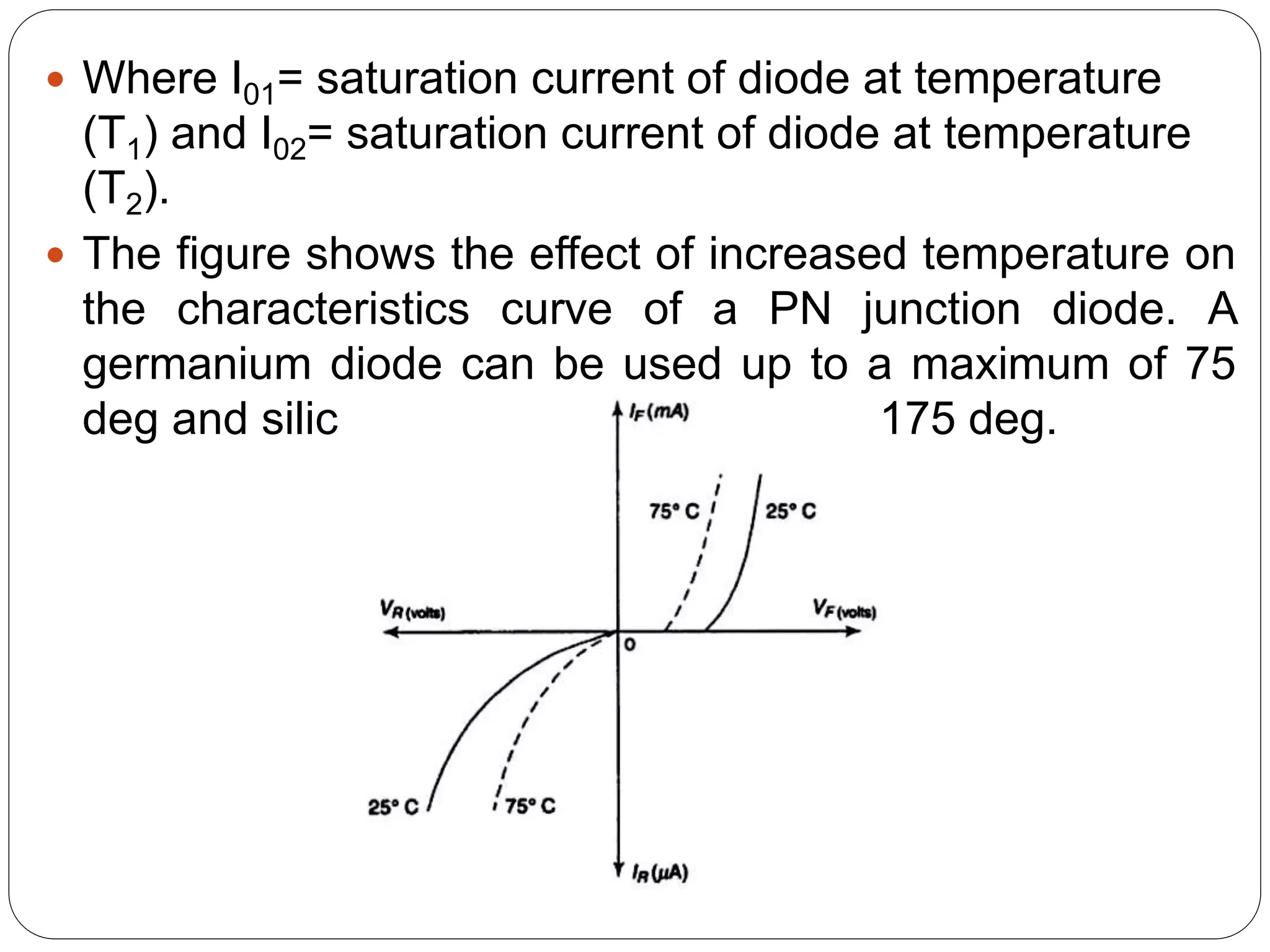  Where I01= saturation current of diode at temperature
(T1) and I02= saturation current of diode at temperature
(T2).
 The figure shows the effect of increased temperature on
the characteristics curve of a PN junction diode. A
germanium diode can be used up to a maximum of 75
deg and silicon diode to a maximum of 175 deg.
 