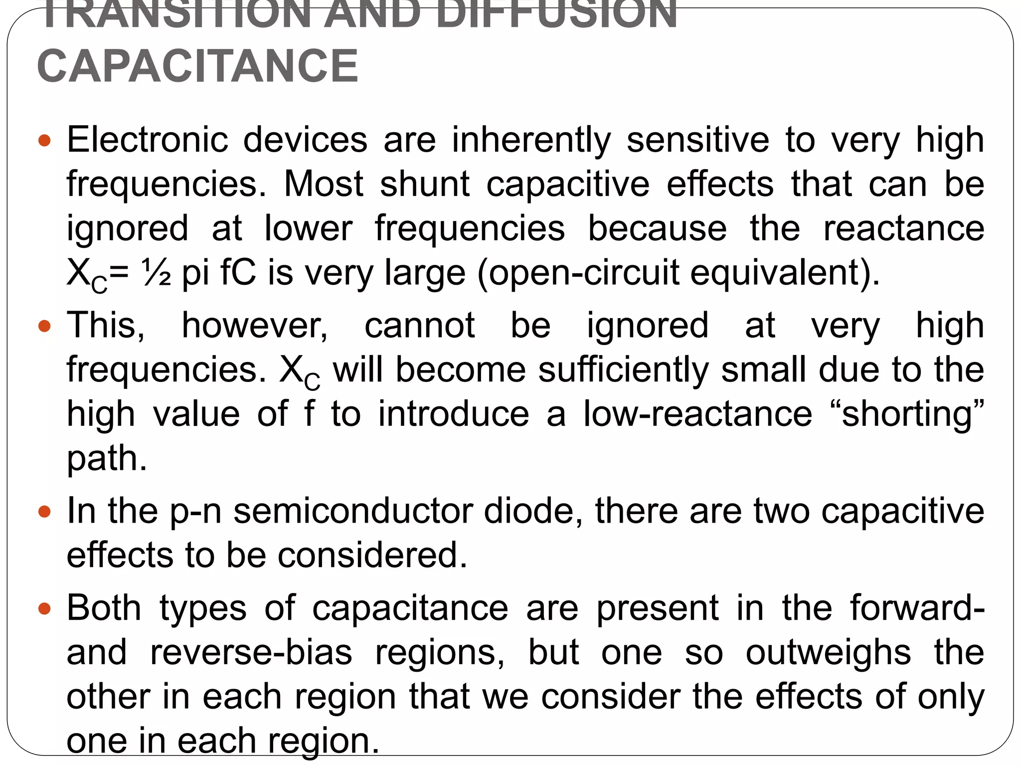 TRANSITION AND DIFFUSION
CAPACITANCE
 Electronic devices are inherently sensitive to very high
frequencies. Most shunt capacitive effects that can be
ignored at lower frequencies because the reactance
XC= ½ pi fC is very large (open-circuit equivalent).
 This, however, cannot be ignored at very high
frequencies. XC will become sufficiently small due to the
high value of f to introduce a low-reactance “shorting”
path.
 In the p-n semiconductor diode, there are two capacitive
effects to be considered.
 Both types of capacitance are present in the forward-
and reverse-bias regions, but one so outweighs the
other in each region that we consider the effects of only
one in each region.
 