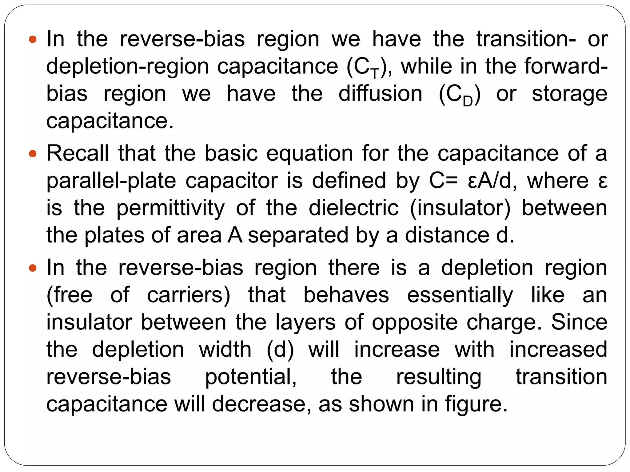  In the reverse-bias region we have the transition- or
depletion-region capacitance (CT), while in the forward-
bias region we have the diffusion (CD) or storage
capacitance.
 Recall that the basic equation for the capacitance of a
parallel-plate capacitor is defined by C= εA/d, where ε
is the permittivity of the dielectric (insulator) between
the plates of area A separated by a distance d.
 In the reverse-bias region there is a depletion region
(free of carriers) that behaves essentially like an
insulator between the layers of opposite charge. Since
the depletion width (d) will increase with increased
reverse-bias potential, the resulting transition
capacitance will decrease, as shown in figure.
 