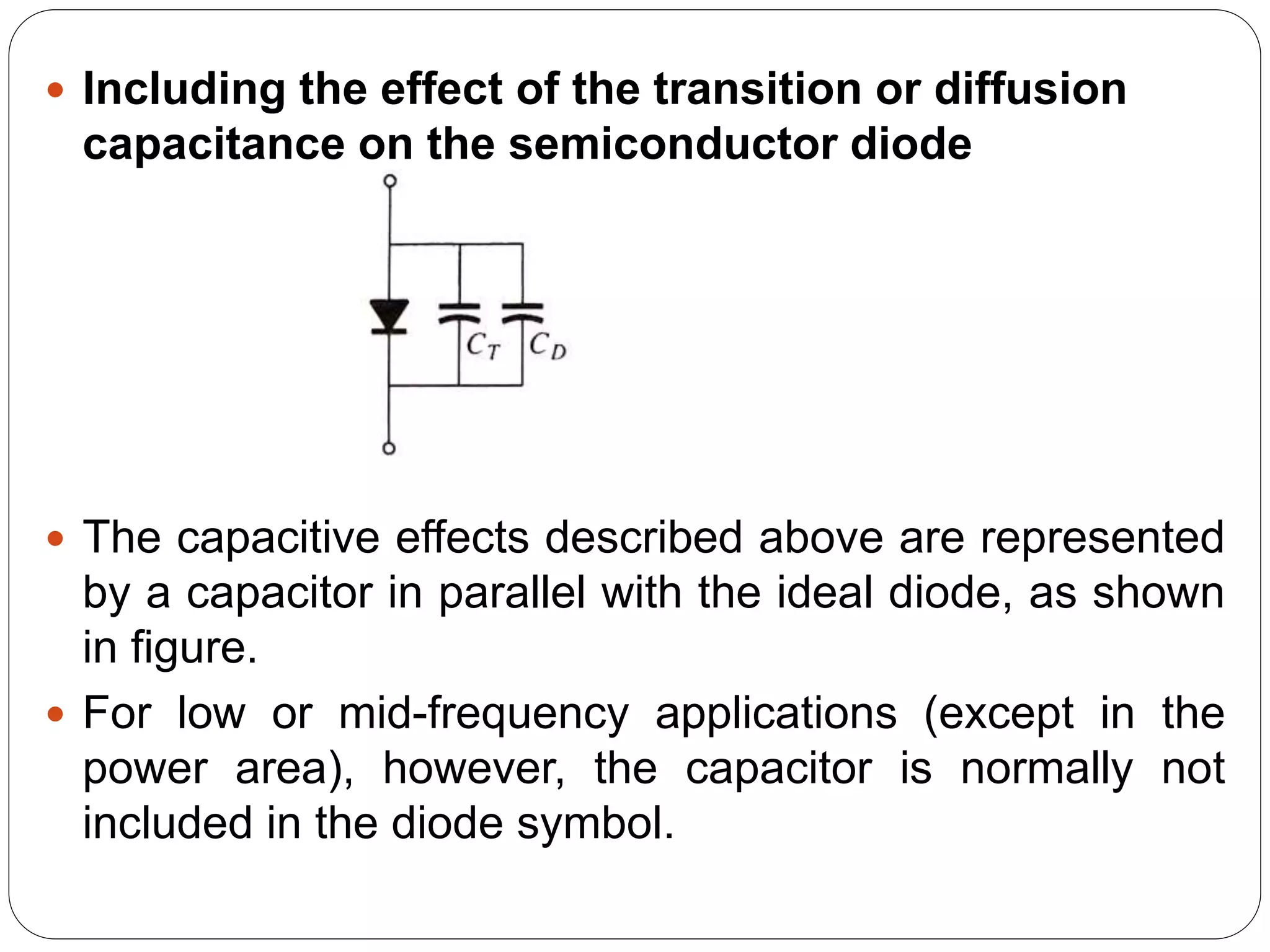  Including the effect of the transition or diffusion
capacitance on the semiconductor diode
 The capacitive effects described above are represented
by a capacitor in parallel with the ideal diode, as shown
in figure.
 For low or mid-frequency applications (except in the
power area), however, the capacitor is normally not
included in the diode symbol.
 