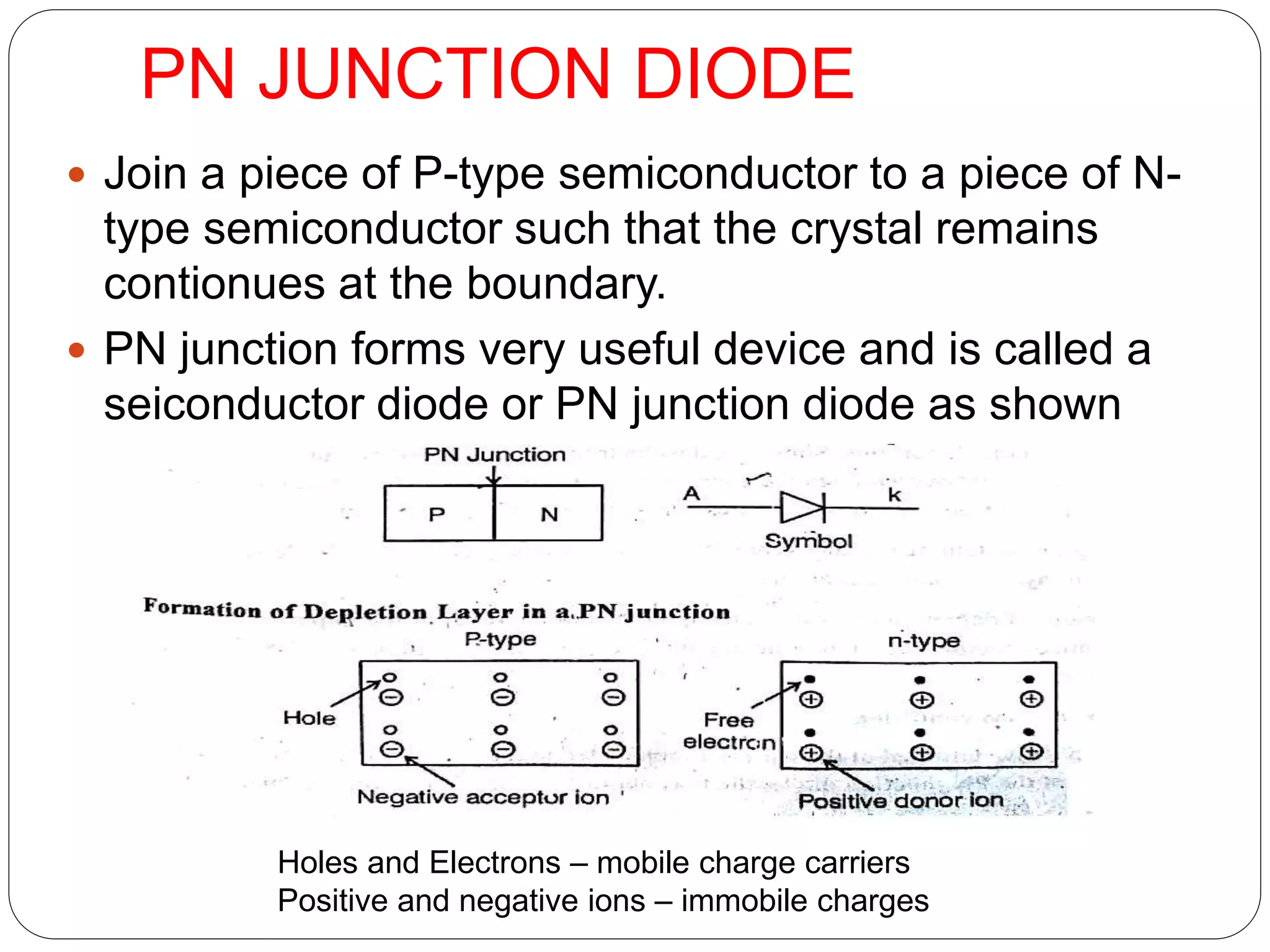 PN JUNCTION DIODE
 Join a piece of P-type semiconductor to a piece of N-
type semiconductor such that the crystal remains
contionues at the boundary.
 PN junction forms very useful device and is called a
seiconductor diode or PN junction diode as shown
Holes and Electrons – mobile charge carriers
Positive and negative ions – immobile charges
 