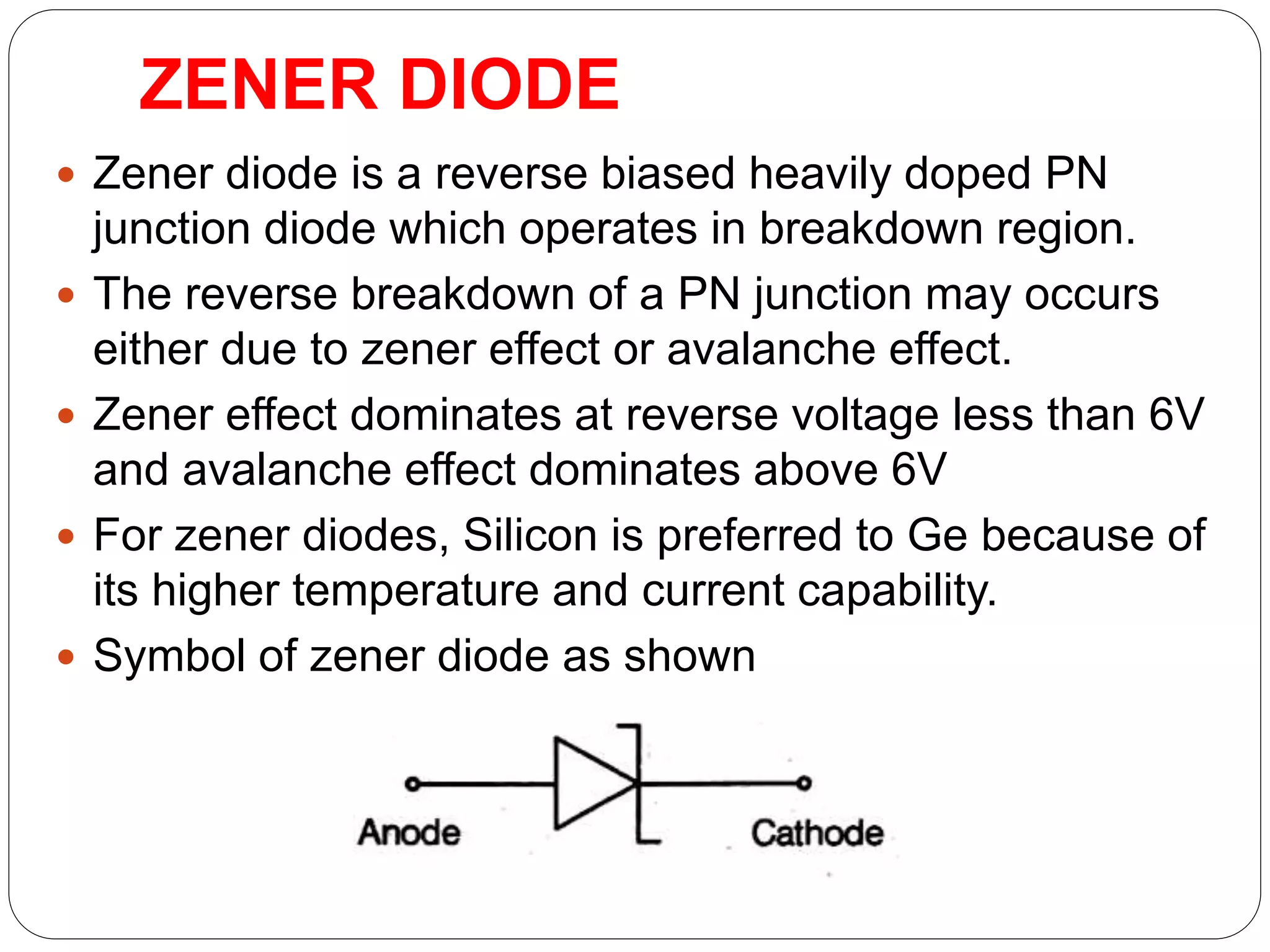 ZENER DIODE
 Zener diode is a reverse biased heavily doped PN
junction diode which operates in breakdown region.
 The reverse breakdown of a PN junction may occurs
either due to zener effect or avalanche effect.
 Zener effect dominates at reverse voltage less than 6V
and avalanche effect dominates above 6V
 For zener diodes, Silicon is preferred to Ge because of
its higher temperature and current capability.
 Symbol of zener diode as shown
 