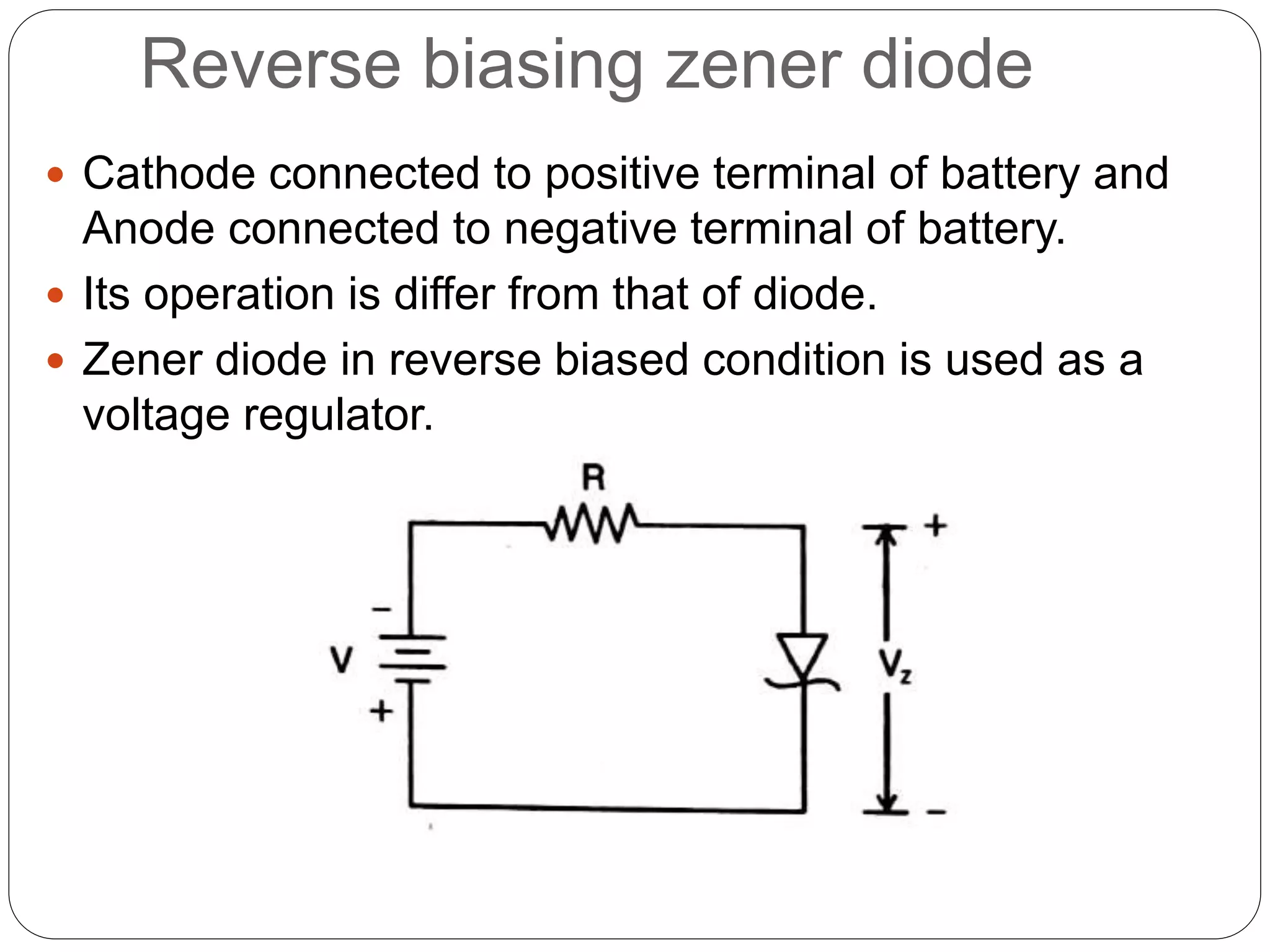 Reverse biasing zener diode
 Cathode connected to positive terminal of battery and
Anode connected to negative terminal of battery.
 Its operation is differ from that of diode.
 Zener diode in reverse biased condition is used as a
voltage regulator.
 