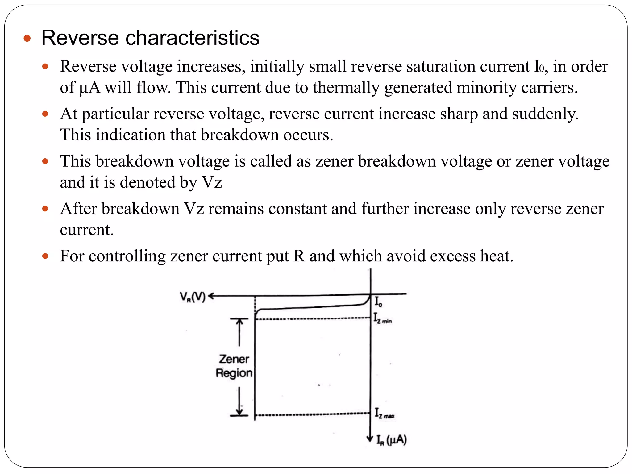 Reverse characteristics
 Reverse voltage increases, initially small reverse saturation current I0, in order
of μA will flow. This current due to thermally generated minority carriers.
 At particular reverse voltage, reverse current increase sharp and suddenly.
This indication that breakdown occurs.
 This breakdown voltage is called as zener breakdown voltage or zener voltage
and it is denoted by Vz
 After breakdown Vz remains constant and further increase only reverse zener
current.
 For controlling zener current put R and which avoid excess heat.
 