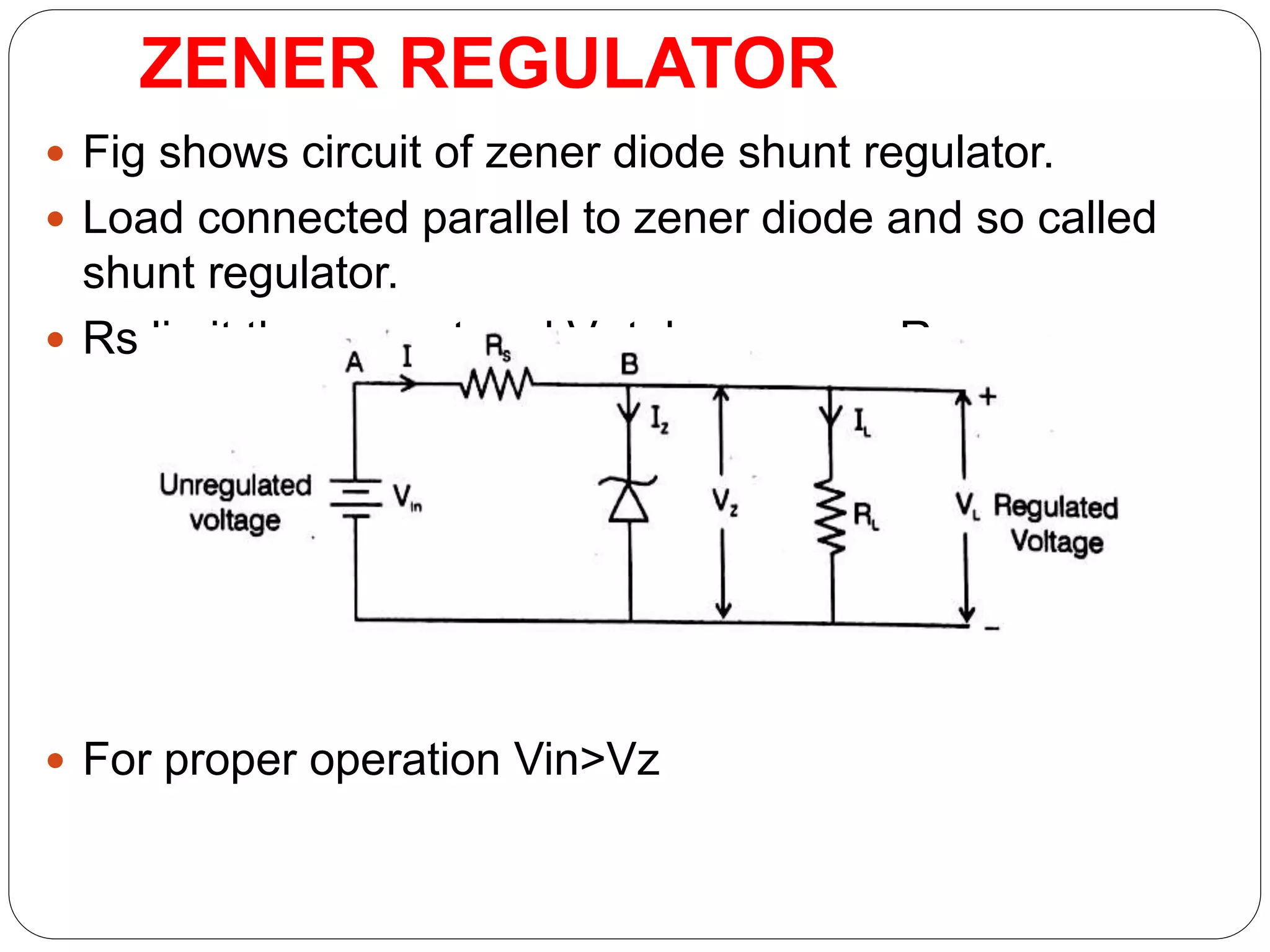 ZENER REGULATOR
 Fig shows circuit of zener diode shunt regulator.
 Load connected parallel to zener diode and so called
shunt regulator.
 Rs limit the current and V0 taken across RL
 For proper operation Vin>Vz
 