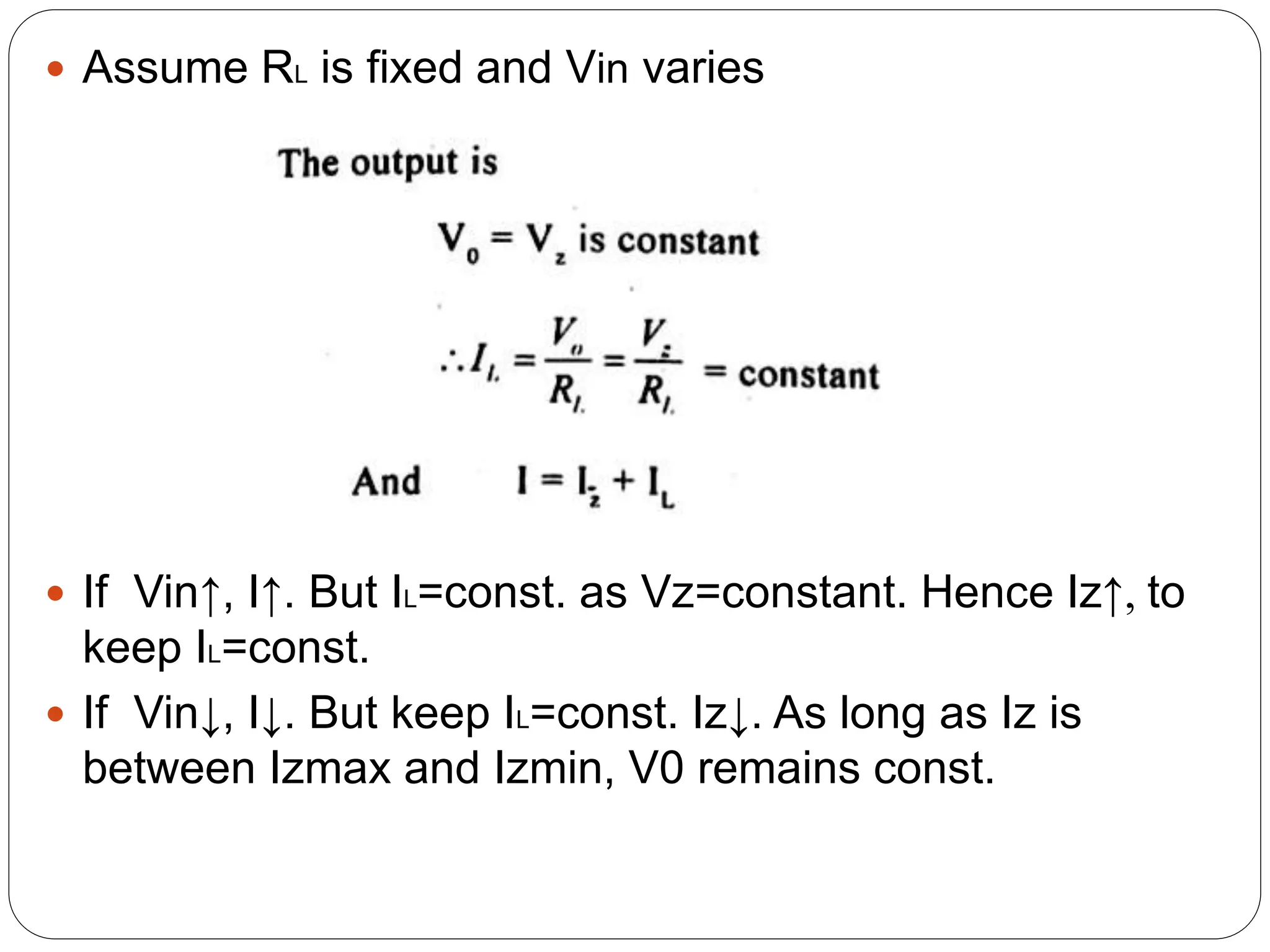  Assume RL is fixed and Vin varies
 If Vin↑, I↑. But IL=const. as Vz=constant. Hence Iz↑, to
keep IL=const.
 If Vin↓, I↓. But keep IL=const. Iz↓. As long as Iz is
between Izmax and Izmin, V0 remains const.
 
