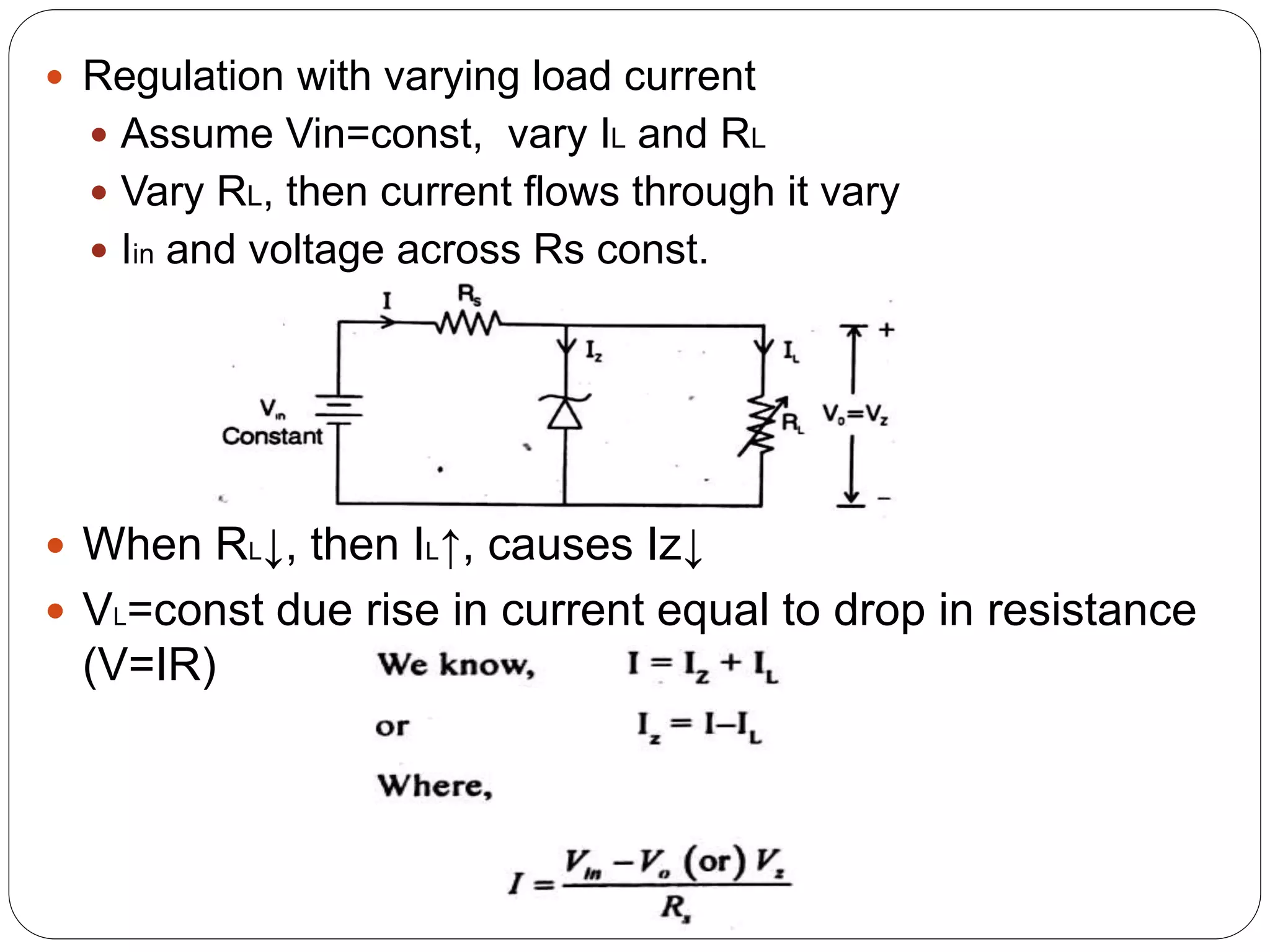  Regulation with varying load current
 Assume Vin=const, vary IL and RL
 Vary RL, then current flows through it vary
 Iin and voltage across Rs const.
 When RL↓, then IL↑, causes Iz↓
 VL=const due rise in current equal to drop in resistance
(V=IR)
 