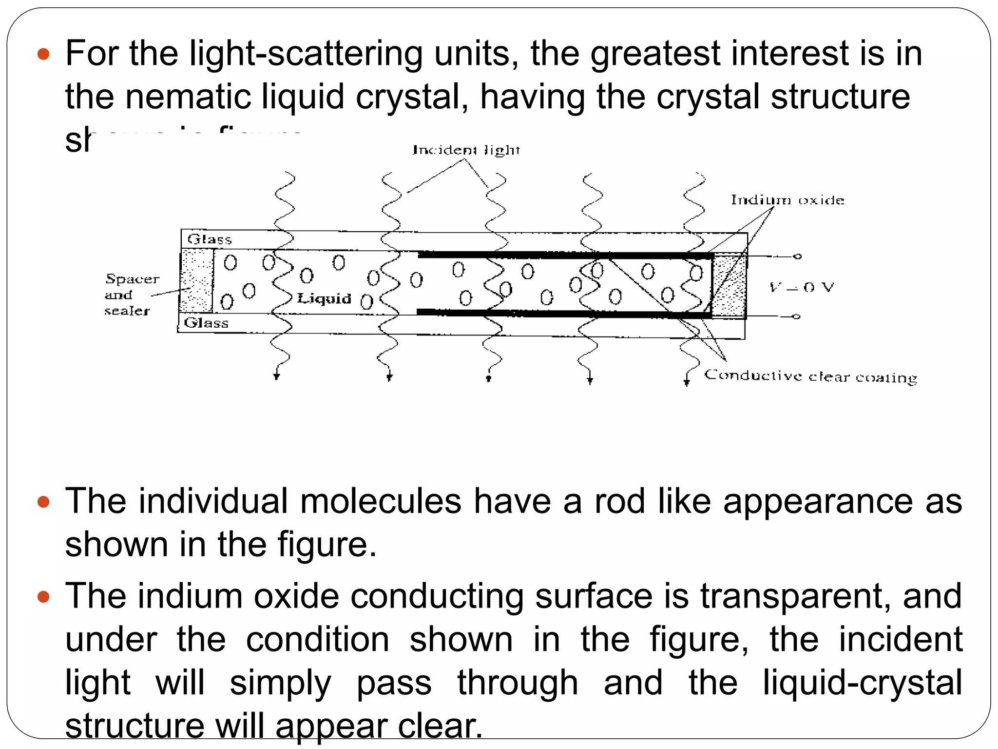  For the light-scattering units, the greatest interest is in
the nematic liquid crystal, having the crystal structure
shown in figure
 The individual molecules have a rod like appearance as
shown in the figure.
 The indium oxide conducting surface is transparent, and
under the condition shown in the figure, the incident
light will simply pass through and the liquid-crystal
structure will appear clear.
 