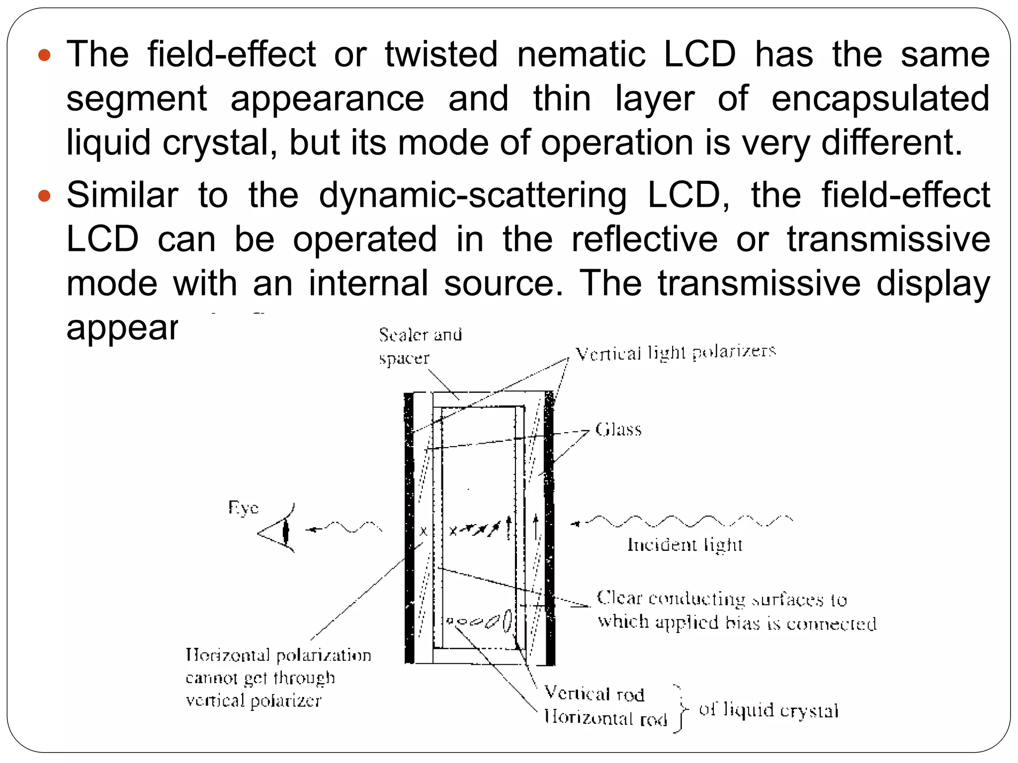  The field-effect or twisted nematic LCD has the same
segment appearance and thin layer of encapsulated
liquid crystal, but its mode of operation is very different.
 Similar to the dynamic-scattering LCD, the field-effect
LCD can be operated in the reflective or transmissive
mode with an internal source. The transmissive display
appears in figure.
 