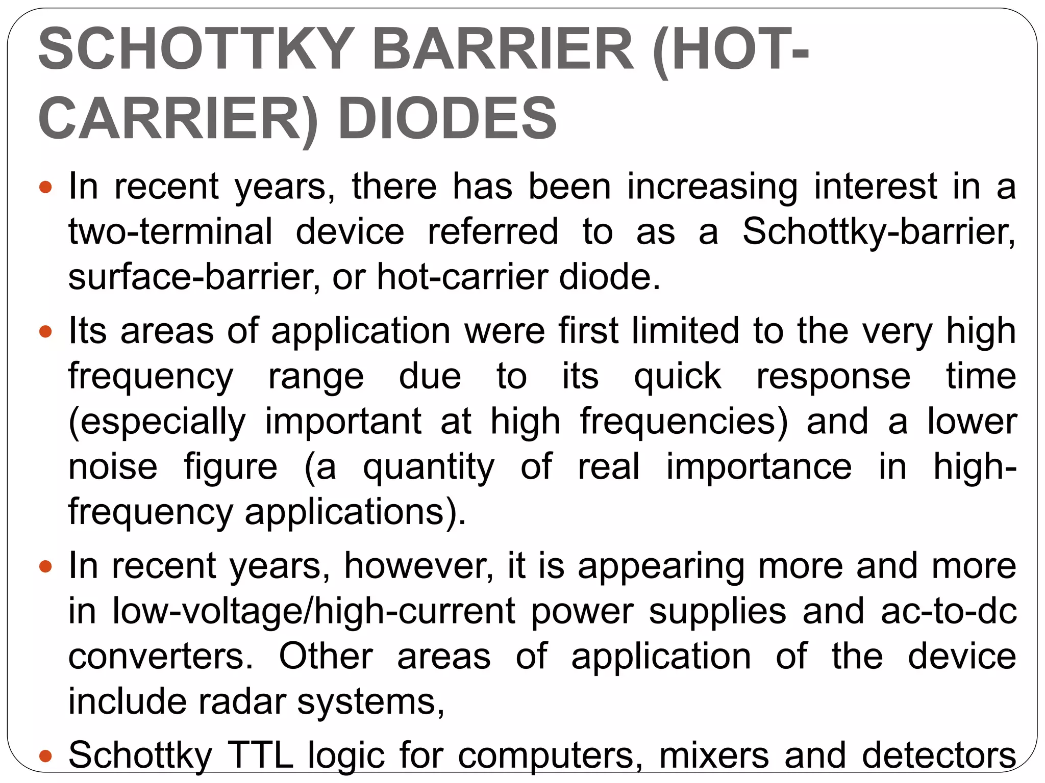 SCHOTTKY BARRIER (HOT-
CARRIER) DIODES
 In recent years, there has been increasing interest in a
two-terminal device referred to as a Schottky-barrier,
surface-barrier, or hot-carrier diode.
 Its areas of application were first limited to the very high
frequency range due to its quick response time
(especially important at high frequencies) and a lower
noise figure (a quantity of real importance in high-
frequency applications).
 In recent years, however, it is appearing more and more
in low-voltage/high-current power supplies and ac-to-dc
converters. Other areas of application of the device
include radar systems,
 Schottky TTL logic for computers, mixers and detectors
 